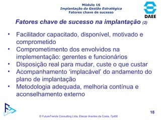 Fatores chave de sucesso na implantação  (2) Facilitador capacitado, disponível, motivado e comprometido Comprometimento dos envolvidos na implementação: gerentes e funcionários Disposição real para mudar, custe o que custar Acompanhamento ‘implacável’ do andamento do plano de implantação Metodologia adequada, melhoria contínua e aconselhamento externo  Módulo 16 Implantação da Gestão Estratégica Fatores chave de sucesso 