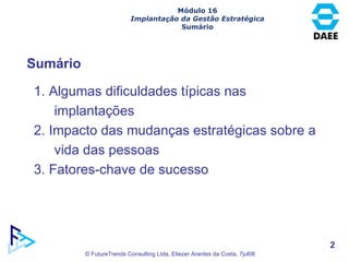 Sumário Módulo 16 Implantação da Gestão Estratégica Sumário 1. Algumas dificuldades típicas nas implantações 2. Impacto das mudanças estratégicas sobre a vida das pessoas 3. Fatores-chave de sucesso 