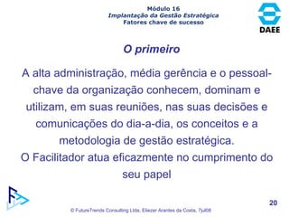 Módulo 16 Implantação da Gestão Estratégica Fatores chave de sucesso O primeiro A alta administração, média gerência e o pessoal-chave da organização conhecem, dominam e utilizam, em suas reuniões, nas suas decisões e comunicações do dia-a-dia, os conceitos e a metodologia de gestão estratégica. O Facilitador atua eficazmente no cumprimento do seu papel 