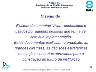O segundo Existem documentos ‘vivos’, conhecidos e usados por aquelas pessoas que têm a ver com sua implementação. Estes documentos explicitam o propósito, as grandes diretrizes, as decisões estratégicas e as ações concretas aprovadas para a construção do futuro da instituição Módulo 16 Implantação da Gestão Estratégica Fatores chave de sucesso 