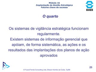 O quarto Os sistemas de vigilância estratégica funcionam regularmente. Existem sistemas de informação gerencial que apóiam, de forma sistemática, as ações e os resultados das implantações dos planos de ação aprovados Módulo 16 Implantação da Gestão Estratégica Fatores chave de sucesso 