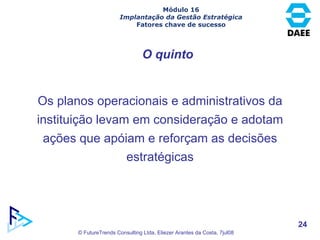 O quinto Os planos operacionais e administrativos da instituição levam em consideração e adotam ações que apóiam e reforçam as decisões estratégicas Módulo 16 Implantação da Gestão Estratégica Fatores chave de sucesso 