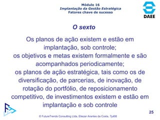 O sexto Os planos de ação existem e estão em implantação, sob controle; os objetivos e metas existem formalmente e são acompanhados periodicamente; os planos de ação estratégica, tais como os de diversificação, de parcerias, de inovação, de rotação do portfólio, de reposicionamento competitivo, de investimentos existem e estão em implantação e sob controle Módulo 16 Implantação da Gestão Estratégica Fatores chave de sucesso 