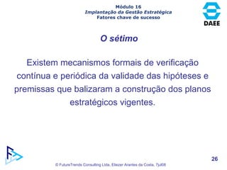 O sétimo Existem mecanismos formais de verificação contínua e periódica da validade das hipóteses e premissas que balizaram a construção dos planos estratégicos vigentes. Módulo 16 Implantação da Gestão Estratégica Fatores chave de sucesso 