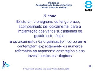 Existe um cronograma de longo prazo, acompanhado periodicamente, para a implantação dos vários subsistemas de gestão estratégica  e os orçamentos da organização incorporam e contemplam explicitamente os números referentes ao orçamento estratégico e aos investimentos estratégicos O nono Módulo 16 Implantação da Gestão Estratégica Fatores chave de sucesso 