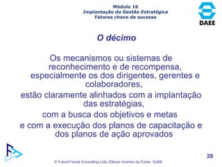 Os mecanismos ou sistemas de reconhecimento e de recompensa, especialmente os dos dirigentes, gerentes e colaboradores,  estão claramente alinhados com a implantação das estratégias,  com a busca dos objetivos e metas  e com a execução dos planos de capacitação e dos planos de ação aprovados  O décimo Módulo 16 Implantação da Gestão Estratégica Fatores chave de sucesso 