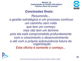 Resumindo... a gestão estratégica é um processo contínuo um caminho sem volta que tem um começo mas não tem um término pois ela está comprometida profundamente com o crescimento o desenvolvimento e até com a própria sobrevivência futura da organização. Esta oficina é somente o começo... Conclusões finais: Módulo 16 Implantação da Gestão Estratégica Fatores chave de sucesso 