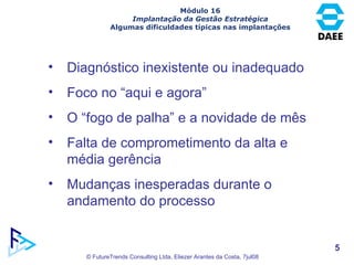 Módulo 16 Implantação da Gestão Estratégica Algumas dificuldades típicas nas implantações Diagnóstico inexistente ou inadequado Foco no “aqui e agora” O “fogo de palha” e a novidade de mês Falta de comprometimento da alta e média gerência Mudanças inesperadas durante o andamento do processo 