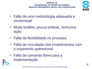 Módulo 16 Implantação da Gestão Estratégica Algumas dificuldades típicas nas implantações Falta de uma metodologia adequada e consensual Muita análise, pouca síntese, nenhuma ação Falta de flexibilidade no processo Falta de vinculação dos investimentos com o orçamento operacional Falta de comando firme para a implementação 