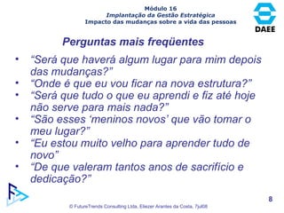 Perguntas mais freqüentes “ Será que haverá algum lugar para mim depois das mudanças?” “ Onde é que eu vou ficar na nova estrutura?” “ Será que tudo o que eu aprendi e fiz até hoje não serve para mais nada?” “ São esses ‘meninos novos’ que vão tomar o meu lugar?” “ Eu estou muito velho para aprender tudo de novo” “ De que valeram tantos anos de sacrifício e dedicação?” Módulo 16 Implantação da Gestão Estratégica Impacto das mudanças sobre a vida das pessoas 