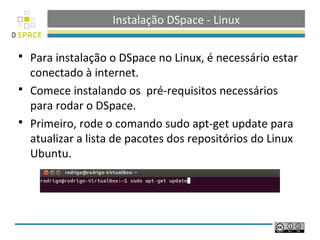 Instalação DSpace - Linux

   Para instalação o DSpace no Linux, é necessário estar
    conectado à internet.
   Comece instalando os pré-requisitos necessários
    para rodar o DSpace.
   Primeiro, rode o comando sudo apt-get update para
    atualizar a lista de pacotes dos repositórios do Linux
    Ubuntu.
 