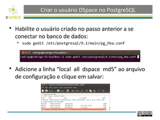 Criar o usuário DSpace no PostgreSQL

   Habilite o usuário criado no passo anterior a se
    conectar no banco de dados:
       sudo gedit /etc/postgresql/9.1/main/pg_hba.conf




   Adicione a linha “local all dspace md5” ao arquivo
    de configuração e clique em salvar:
 