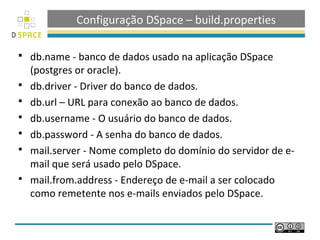 Configuração DSpace – build.properties

   db.name - banco de dados usado na aplicação DSpace
    (postgres or oracle).
   db.driver - Driver do banco de dados.
   db.url – URL para conexão ao banco de dados.
   db.username - O usuário do banco de dados.
   db.password - A senha do banco de dados.
   mail.server - Nome completo do domínio do servidor de e-
    mail que será usado pelo DSpace.
   mail.from.address - Endereço de e-mail a ser colocado
    como remetente nos e-mails enviados pelo DSpace.
 