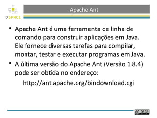 Apache Ant

 Apache Ant é uma ferramenta de linha de
  comando para construir aplicações em Java.
  Ele fornece diversas tarefas para compilar,
  montar, testar e executar programas em Java.
 A última versão do Apache Ant (Versão 1.8.4)
  pode ser obtida no endereço:
     http://ant.apache.org/bindownload.cgi
 