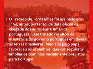 O Tratado de Tordesilhas foi assinado em 1494, antes, portanto, da data oficial de chegada dos europeus à América portuguesa. Esse tratado resultou da insistência do governo português em dividir as terras brasileiras. Mediado pelo papa, favoreceu os espanhóis, que conseguiram ampliar os domínios inicialmente previstos para Portugal. 13/02/11 Professor Jerry Adriano V. Chacon - 3ª série do EM - Colégio Monsenhor Alexandre 