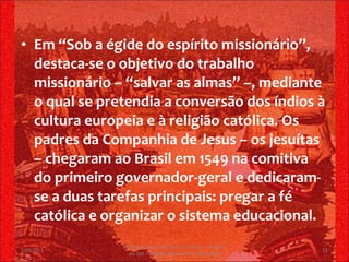 Em “Sob a égide do espírito missionário”, destaca-se o objetivo do trabalho missionário – “salvar as almas” –, mediante o qual se pretendia a conversão dos índios à cultura europeia e à religião católica. Os padres da Companhia de Jesus – os jesuítas – chegaram ao Brasil em 1549 na comitiva do primeiro governador-geral e dedicaram-se a duas tarefas principais: pregar a fé católica e organizar o sistema educacional. 13/02/11 Professor Jerry Adriano V. Chacon - 3ª série do EM - Colégio Monsenhor Alexandre 