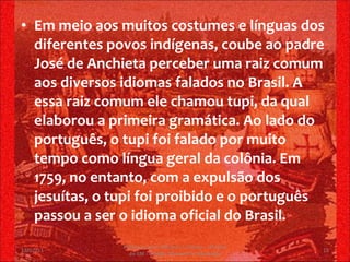 Em meio aos muitos costumes e línguas dos diferentes povos indígenas, coube ao padre José de Anchieta perceber uma raiz comum aos diversos idiomas falados no Brasil. A essa raiz comum ele chamou tupi, da qual elaborou a primeira gramática. Ao lado do português, o tupi foi falado por muito tempo como língua geral da colônia. Em 1759, no entanto, com a expulsão dos jesuítas, o tupi foi proibido e o português passou a ser o idioma oficial do Brasil. 13/02/11 Professor Jerry Adriano V. Chacon - 3ª série do EM - Colégio Monsenhor Alexandre 