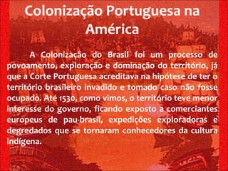 Colonização Portuguesa na América A Colonização do Brasil foi um processo de povoamento, exploração e dominação do território, já que a Corte Portuguesa acreditava na hipótese de ter o território brasileiro invadido e tomado caso não fosse ocupado. Até 1530, como vimos, o território teve menor interesse do governo, ficando exposto a comerciantes europeus de pau-brasil, expedições exploradoras e degredados que se tornaram conhecedores da cultura indígena. 
