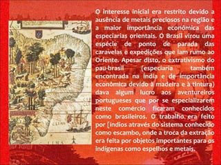 O interesse inicial era restrito devido a ausência de metais preciosos na região e a maior importância econômica das especiarias orientais. O Brasil virou uma espécie de ponto de parada das caravelas e expedições que iam rumo ao Oriente. Apesar disto, o extrativismo do pau-brasil (especiaria também encontrada na Índia e de importância econômica devido à madeira e à tintura) dava algum lucro aos aventureiros portugueses que por se especializarem neste comércio ficaram conhecidos como brasileiros. O trabalho era feito por [índios através do sistema conhecido como escambo, onde a troca da extração era feita por objetos importantes para os indígenas como espelhos e metais.   