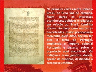 Na primeira carta escrita sobre o Brasil, de Pero Vaz de caminha, ficam claros os interesses econômicos, políticos e religiosos em relação ao Brasil. Caminha afirma não haver ouro nas terras encontradas, maior preocupação mercantil. Além disto, declara ser esta a terra de Portugal, ampliando o Império colonial Português e disserta sobre a população aqui encontrada. Os indígenas eram gentios, dóceis, apesar de exóticos, destinados a catequese católica. 