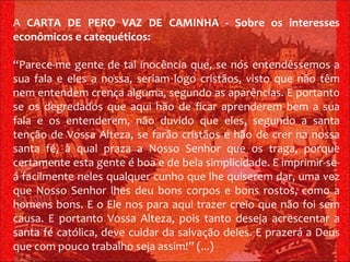 A  CARTA DE PERO VAZ DE CAMINHA - Sobre os interesses econômicos e catequéticos: “ Parece-me gente de tal inocência que, se nós entendêssemos a sua fala e eles a nossa, seriam logo cristãos, visto que não têm nem entendem crença alguma, segundo as aparências. E portanto se os degredados que aqui hão de ficar aprenderem bem a sua fala e os entenderem, não duvido que eles, segundo a santa tenção de Vossa Alteza, se farão cristãos e hão de crer na nossa santa fé, à qual praza a Nosso Senhor que os traga, porque certamente esta gente é boa e de bela simplicidade. E imprimir-se-á facilmente neles qualquer cunho que lhe quiserem dar, uma vez que Nosso Senhor lhes deu bons corpos e bons rostos, como a homens bons. E o Ele nos para aqui trazer creio que não foi sem causa. E portanto Vossa Alteza, pois tanto deseja acrescentar a santa fé católica, deve cuidar da salvação deles. E prazerá a Deus que com pouco trabalho seja assim!” (...)   