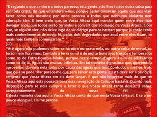“ E segundo o que a mim e a todos pareceu, esta gente, não lhes falece outra coisa para ser toda cristã, do que entenderem-nos, porque assim tomavam aquilo que nos viam fazer como nós mesmos; por onde pareceu a todos que nenhuma idolatria nem adoração têm. E bem creio que, se Vossa Alteza aqui mandar quem entre eles mais devagar ande, que todos serão tornados e convertidos ao desejo de Vossa Alteza. E por isso, se alguém vier, não deixe logo de vir clérigo para os batizar; porque já então terão mais conhecimentos de nossa fé, pelos dois degredados que aqui entre eles ficam, os quais hoje também comungaram.” (...) “ Até agora não pudemos saber se há ouro ou prata nela, ou outra coisa de metal, ou ferro; nem lha vimos. Contudo a terra em si é de muito bons ares frescos e temperados como os de Entre-Douro-e-Minho, porque neste tempo d'agora assim os achávamos como os de lá. Águas são muitas; infinitas. Em tal maneira é graciosa que, querendo-a aproveitar, dar-se-á nela tudo; por causa das águas que tem! Contudo, o melhor fruto que dela se pode tirar parece-me que será salvar esta gente. E esta deve ser a principal semente que Vossa Alteza em ela deve lançar. E que não houvesse mais do que ter Vossa Alteza aqui esta pousada para essa navegação de Calicute bastava. Quanto mais, disposição para se nela cumprir e fazer o que Vossa Alteza tanto deseja, a saber, acrescentamento da nossa fé!  E desta maneira dou aqui a Vossa Alteza conta do que nesta Vossa terra vi. E se a um pouco alonguei, Ela me perdoe.  