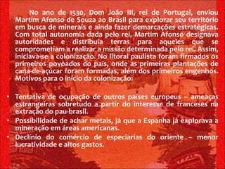 No ano de 1530, Dom João III, rei de Portugal, enviou Martim Afonso de Souza ao Brasil para explorar seu território em busca de minerais e ainda fazer demarcações estratégicas. Com total autonomia dada pelo rei, Martim Afonso designava autoridades e distribuía terras para aqueles que se comprometiam a realizar a missão determinada pelo rei. Assim, iniciava-se a colonização. No litoral paulista foram firmados os primeiros povoados do país, onde as primeiras plantações de cana-de-açúcar foram formadas, além dos primeiros engenhos. Motivos para o início da colonização: Tentativa de ocupação de outros países europeus – ameaças estrangeiras sobretudo a partir do interesse de franceses na extração do pau-brasil. Possibilidade de achar metais, já que a Espanha já explorava a mineração em áreas americanas. Declínio do comércio de especiarias do oriente – menor lucratividade e altos gastos. 