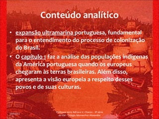 Conteúdo analítico expansão ultramarina  portuguesa, fundamental para o entendimento do processo de colonização do Brasil. O  capítulo 1  faz a análise das populações indígenas da América portuguesa quando os europeus chegaram às terras brasileiras. Além disso, apresenta a visão europeia a respeito desses povos e de suas culturas. 13/02/11 Professor Jerry Adriano V. Chacon - 3ª série do EM - Colégio Monsenhor Alexandre 