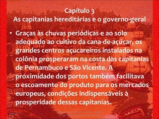 Capítulo 3 As capitanias hereditárias e o governo-geral Graças às chuvas periódicas e ao solo adequado ao cultivo da cana-de-açúcar, os grandes centros açucareiros instalados na colônia prosperaram na costa das capitanias de Pernambuco e São Vicente. A proximidade dos portos também facilitava o escoamento do produto para os mercados europeus, condições indispensáveis à prosperidade dessas capitanias. 13/02/11 Professor Jerry Adriano V. Chacon - 3ª série do EM - Colégio Monsenhor Alexandre 