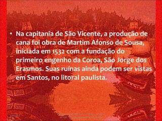 Na capitania de São Vicente, a produção de cana foi obra de Martim Afonso de Sousa, iniciada em 1532 com a fundação do primeiro engenho da Coroa, São Jorge dos Erasmos. Suas ruínas ainda podem ser vistas em Santos, no litoral paulista. 13/02/11 Professor Jerry Adriano V. Chacon - 3ª série do EM - Colégio Monsenhor Alexandre 