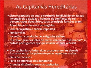 ●  Sistema através do qual o território foi dividido em faixas invendáveis e doadas a homens de confiança do rei, denominados donatários, cujas principais funções eram: . Administrar as terras e protegê-las . Exercer a justiça e cobrar impostos . Fundar vilas . Incentivar a produção de artigos lucrativos . Distribuir grandes lotes de terras chamados “sesmarias”, a outros portugueses que quisessem vir para o Brasil. ●  Das capitanias criadas, duas prosperaram. As demais fracassaram, principalmente pelas seguintes razões: . Falta de recursos . Falta de interesse dos donatários . Grandes distâncias entre as capitanias . Distância entre a colônia e a metrópole As Capitanias Hereditárias 