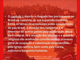 O  capítulo 2  aborda a chegada dos portugueses ao Brasil no contexto de sua expansão marítima. Entre os temas desenvolvidos estão a exploração do pau-brasil, a atuação dos indígenas e o interesse de outros países pela exploração desse bem natural. Já a atuação dos jesuítas e a questão religiosa são analisadas considerando o processo geral de ocupação e colonização empreendido pela Igreja católica, bem como pela Coroa, nobreza e burguesia lusitanas. 13/02/11 Professor Jerry Adriano V. Chacon - 3ª série do EM - Colégio Monsenhor Alexandre 