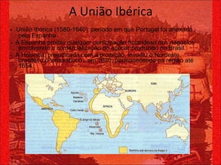 -  União Ibérica (1580-1640): período em que Portugal foi anexado pela Espanha.  -  A Espanha proibiu qualquer participação holandesa nos negócios envolvendo a comercialização do açúcar produzido no Brasil. -  A Holanda, prejudicada com a proibição, invadiu o Nordeste brasileiro (Pernambuco), em 1630, permanecendo na região até 1654. A União Ibérica 