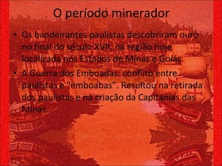 O período minerador Os bandeirantes paulistas descobriram ouro no final do século XVII, na região hoje localizada nos Estados de Minas e Goiás. A Guerra dos Emboadas: conflito entre paulistas e “emboabas”. Resultou na retirada dos paulistas e na criação da Capitanias das Minas. 