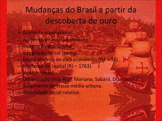 Mudanças do Brasil a partir da descoberta de ouro Aumento populacional. Aumento do mercado interno. Integração econômica Integração do sul (gado). Deslocamento do eixo econômico (NE – SE). Mudança da capital (RJ – 1763). Interiorização. Urbanização (Vila Rica, Mariana, Sabará, Diamantina...). Surgimento de classe média urbana. Mobilidade social relativa. 