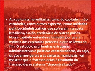 As capitanias hereditárias, tema do  capítulo 3 , são estudadas, entre outros aspectos, como unidades político-administrativas que sofreram, na costa brasileira, a ação predatória de outros países. Nesse capítulo entende-se também por que a maioria das capitanias pereceu, o que as levou ao fim. O estudo das primeiras estruturas administrativas e políticas centralizadoras, ou seja, os governos-gerais e as câmaras municipais, vai mostrar que o fracasso delas é resultado do fracasso desse sistema “descentralizado”. 13/02/11 Professor Jerry Adriano V. Chacon - 3ª série do EM - Colégio Monsenhor Alexandre 