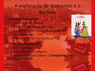 A exploração de diamantes e o Barroco O distrito Diamantino: Maior controle de POR. Até 1740 cobrava-se o Quinto. A partir de 1740: concessão de contrato. Contratador. A partir de 1771: monopólio de POR. A arte na época do ouro: Estilo  barroco. Obras de caráter religioso. Antônio Francisco Lisboa – O  Aleijadinho  (maior representante). 