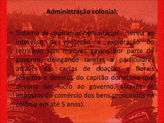 Administração colonial: Sistema de capitanias hereditárias – servia ao interesse de proteção e exploração do território sem maiores gastos por parte do governo, delegando tarefas a particulares através das cartas de doações e florais (direitos e deveres do capitão donatário que deveria dar lucro ao governo, através de impostos do comércio dos bens produzidos na colônia em até 5 anos). 