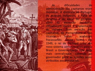 As dificuldades de administração das capitanias eram inúmeras. A distância de Portugal, os ataques indígenas, a falta de recursos e de apoio do governo, além da extensão territorial dificultaram muito a implantação do sistema. Com exceção das capitanias de Pernambuco e São Vicente, todas acabaram fracassando. Desta forma, em 1549, o rei de Portugal criou um novo sistema administrativo para o Brasil: o Governo-Geral. Este seria mais centralizador, cabendo ao governador geral as funções antes atribuídas aos donatários. 