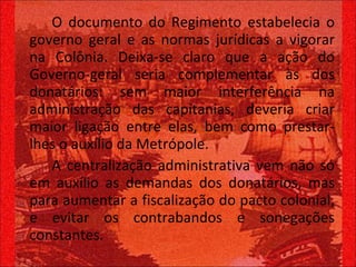 O documento do Regimento estabelecia o governo geral e as normas jurídicas a vigorar na Colônia. Deixa-se claro que a ação do Governo-geral seria complementar às dos donatários: sem maior interferência na administração das capitanias, deveria criar maior ligação entre elas, bem como prestar-lhes o auxílio da Metrópole. A centralização administrativa vem não só em auxílio as demandas dos donatários, mas para aumentar a fiscalização do pacto colonial, e evitar os contrabandos e sonegações constantes.  