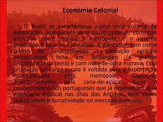 Economia Colonial O Brasil se caracterizava como uma colônia de exploração, assegurada pelo pacto colonial, comércio exclusivo entre colônia e metrópole, e o sistema produtivo à base de Plantation. A plantation tem como pilares de caracterização a produção agrícola monocultora, feita em latifúndios (a grande propriedade da terra) e com mão-de-obra escrava. Essa produção em larga-escala é voltada para a exportação monopolizada pela metrópole. Optou-se prioritariamente pela cana-de-açúcar, dado o conhecimento dos portugueses que já exploravam essa especiaria tropical nas ilhas das Antilhas, bem como sua raridade e lucratividade no mercado europeu.  
