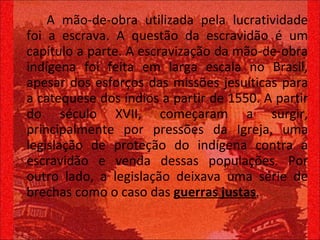 A mão-de-obra utilizada pela lucratividade foi a escrava. A questão da escravidão é um capítulo a parte. A escravização da mão-de-obra indígena foi feita em larga escala no Brasil, apesar dos esforços das missões jesuíticas para a catequese dos índios a partir de 1550. A partir do século XVII, começaram a surgir, principalmente por pressões da Igreja, uma legislação de proteção do indígena contra a escravidão e venda dessas populações. Por outro lado, a legislação deixava uma série de brechas como o caso das  guerras justas .  