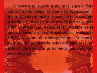 Chamava-se guerra justa toda aquela feita contra tribos indígenas que não aceitassem a imposição da catequese, o que era bem comum. A partir daí, dava-se a justeza da guerra e essa tribo poderia ser escravizada. Acrescenta-se ainda o incentivo de portugueses às rivalidades tribais. A cultura de tribos guerreiras existentes no Brasil foi apropriada pelos portugueses num esforço claro de criar prisioneiros que poderiam ser escravizados.  