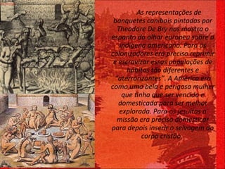 As representações de  banquetes canibais pintadas por Theodore De Bry nos mostra o espanto do olhar europeu sobre o indígena americano. Para os colonizadores era preciso reprimir e escravizar essas populações de hábitos tão diferentes e “aterrorizantes”.   A América era como uma bela e perigosa mulher que tinha que ser vencida e domesticada para ser melhor explorada. Para os jesuítas a missão era preciso domesticar para depois inserir o selvagem ao corpo cristão.   