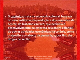 O  capítulo 4  trata da economia colonial, baseada no mercantilismo; da produção e dos engenhos de açúcar; do trabalho escravo, que permitiu o desenvolvimento da empresa açucareira colonial; de outras atividades econômicas na colônia, como o algodão e o tabaco; da pecuária; e, por fim, das drogas do sertão. 13/02/11 Professor Jerry Adriano V. Chacon - 3ª série do EM - Colégio Monsenhor Alexandre 