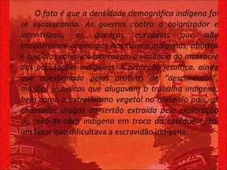 O fato é que a densidade demográfica indígena foi se escasseando. As guerras contra o colonizador e inter-tribais, as doenças européias que não encontravam anticorpos nos corpos indígenas, abortos e suicídios coletivos marcavam a violência do massacre das populações indígenas. A proteção jesuítica, ainda que questionada pelas práticas de “descimentos”, missões jesuíticas que alugavam o trabalho indígena, bem como o extrativismo vegetal no norte do país, as chamadas drogas do sertão extraída pela exploração da mão-de-obra indígena em troca da catequese,  foi um fator que dificultava a escravidão indígena.  