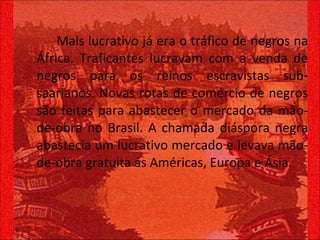Mais lucrativo já era o tráfico de negros na África. Traficantes lucravam com a venda de negros para os reinos escravistas sub-saarianos. Novas rotas de comércio de negros são feitas para abastecer o mercado da mão-de-obra no Brasil. A chamada diáspora negra abastecia um lucrativo mercado e levava mão-de-obra gratuita ás Américas, Europa e Ásia. 