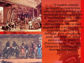 “ O modelo colonial português se caracterizou pelo escravismo colonial que resultou da combinação entre economia açucareira, tráfico negreiro e exclusivismo metropolitano. Não se deve esquecer que a escravidão era uma instituição forte em Portugal, e era considerada justa, pois trazia os infiéis para o seio da Igreja.” (Francisco Carlos T. da Silva, Conquista e colonização da América Portuguesa) 