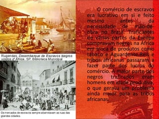 O comércio de escravos era lucrativo em si e feito mesmo antes da necessidade de mão-de-obra no Brasil. Traficantes de várias partes da Europa compravam negros na África em troca de produtos como tabaco e Aguardente.Reis e tribos africanas passaram a fazer parte dos lucros do comércio. A maior parte dos negros traficados eram homens em idade produtiva, o que gerava um problema ainda maior para as tribos africanas. 