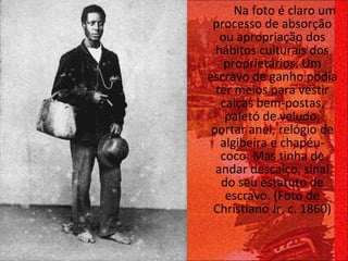   Na foto é claro um processo de absorção ou apropriação dos hábitos culturais dos proprietários. Um escravo de ganho podia ter meios para vestir calças bem-postas, paletó de veludo, portar anel, relógio de algibeira e chapéu-coco. Mas tinha de andar descalço, sinal do seu estatuto de escravo. (Foto de Christiano Jr, c. 1860) 
